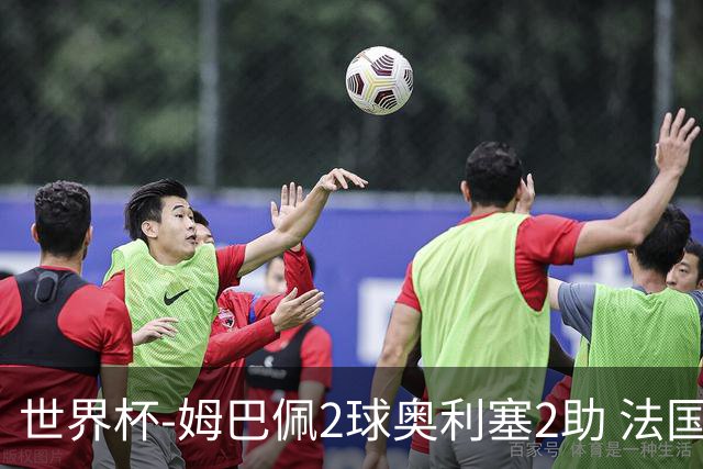 世界杯-姆巴佩2球奥利塞2助 法国4前场各有收获3-0瑞典