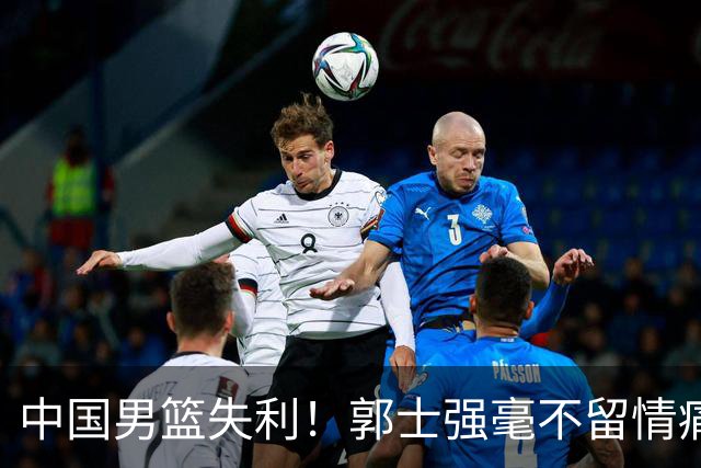 中国男篮失利！郭士强毫不留情痛斥一名先发，并非徐昕，也不是赵嘉义