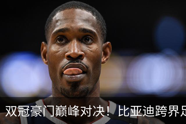 双冠豪门巅峰对决！比亚迪跨界足球？一文读懂中国品牌的全球格局