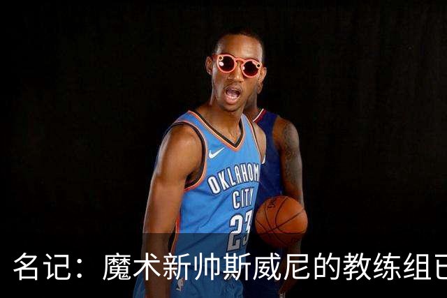 名记：魔术新帅斯威尼的教练组已初具规模 多为篮网雄鹿马刺同事