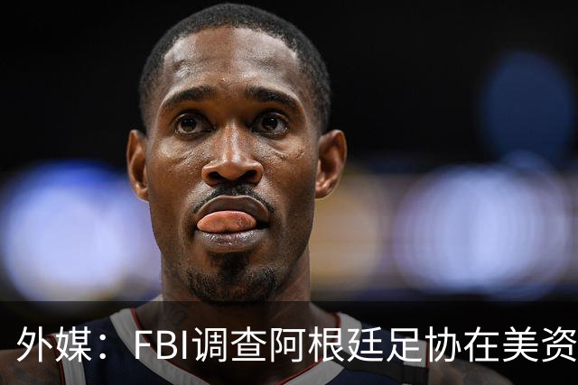外媒：FBI调查阿根廷足协在美资金 或涉及洗钱与银行欺诈