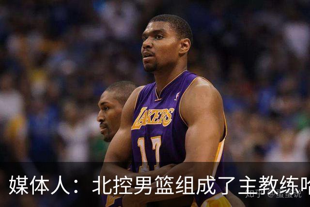 媒体人：北控男篮组成了主教练哈里斯 助教张兆旭&韩硕的新班底