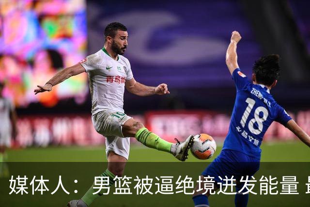 媒体人：男篮被逼绝境迸发能量 最大改变是不再执着压节奏打低位