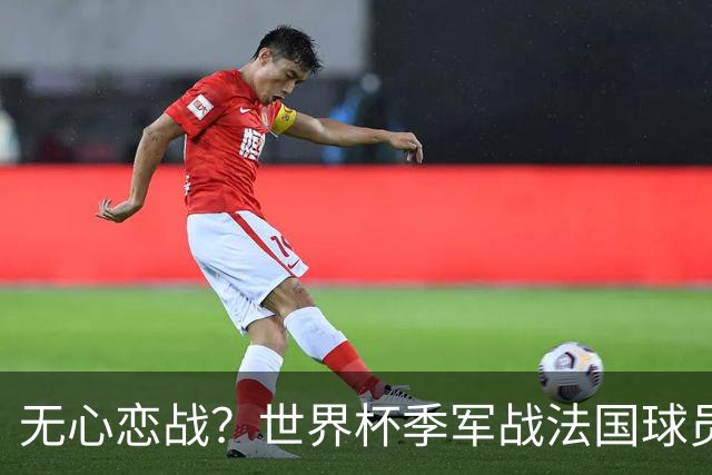 无心恋战？世界杯季军战法国球员欲致敬德尚 但更想尽快去度假
