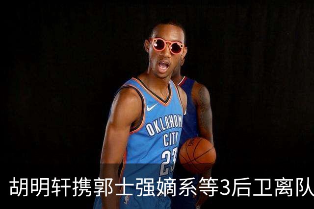 胡明轩携郭士强嫡系等3后卫离队！谁来入替？赵维伦不如混血后卫