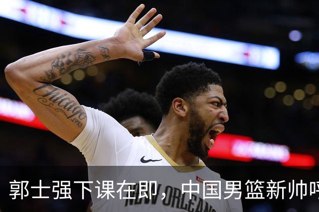 郭士强下课在即，中国男篮新帅呼声最高的三位本土教头