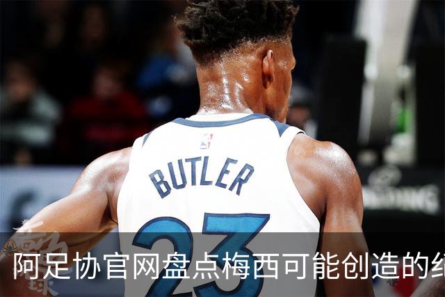 阿足协官网盘点梅西可能创造的纪录：阿根廷最年长世界杯进球者等