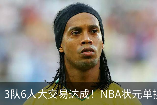 3队6人大交易达成！NBA状元单换落选秀！文班老乡比富尔茨还惨
