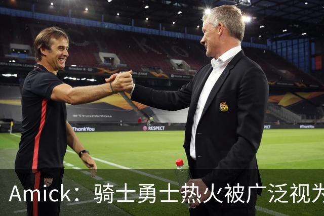 Amick：骑士勇士热火被广泛视为老詹下家前三热门 要密切关注骑士