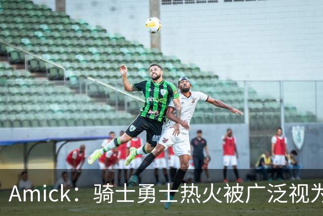 Amick：骑士勇士热火被广泛视为老詹下家前三热门 要密切关注骑士