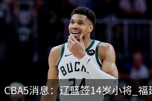 CBA5消息：辽篮签14岁小将 福建签强援 徐昕签美方经纪 徐杰刻苦特训
