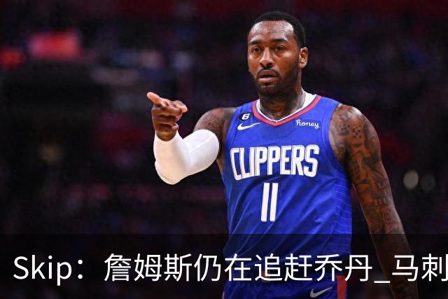Skip：詹姆斯仍在追赶乔丹 马刺拒绝了他 而他能完美胜任76人控卫